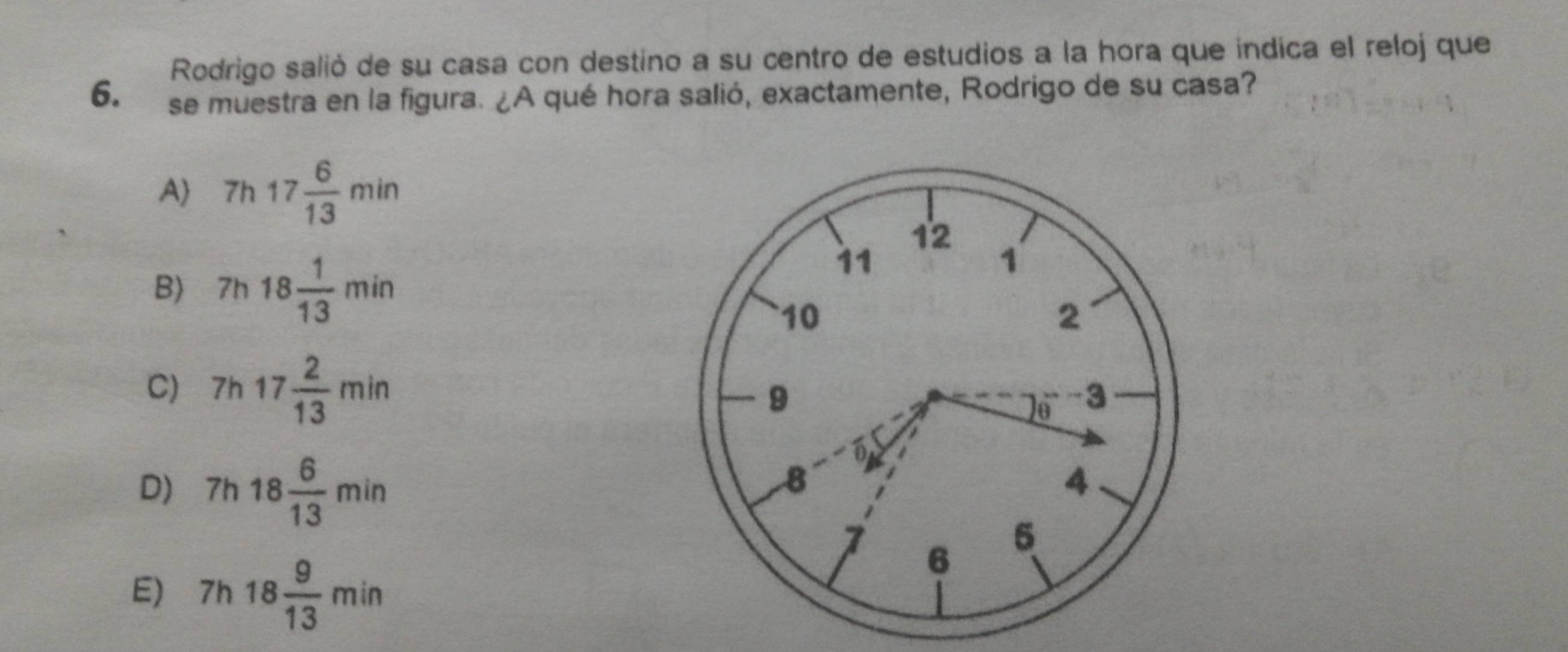 Rodrigo salió de su casa con destino a su centro de estudios a la hora que indica el reloj que
6. se muestra en la figura. ¿A qué hora salió, exactamente, Rodrigo de su casa?
A 7h17 6/13 min
B) 7h18 1/13 min
C) 7h17 2/13 min
D) 7h18 6/13 min
E) 7h18 9/13 min