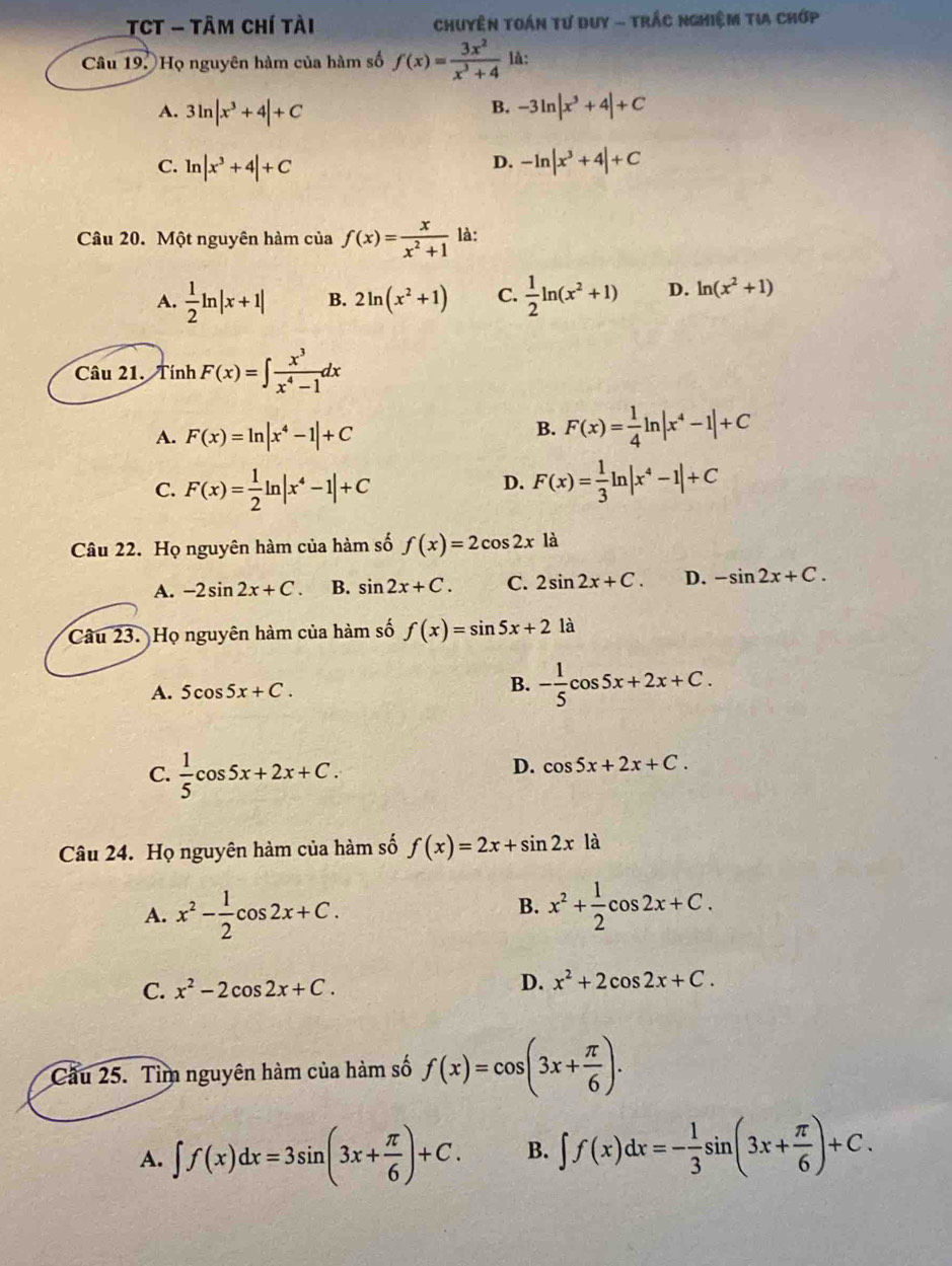 TCT - Tâm chí tài  Chuyện toán tư duy - trắc nghiệm tia chớp
Câu 19: Họ nguyên hàm của hàm số f(x)= 3x^2/x^3+4  là:
A. 3ln |x^3+4|+C -3ln |x^3+4|+C
B.
D.
C. ln |x^3+4|+C -ln |x^3+4|+C
Câu 20. Một nguyên hàm của f(x)= x/x^2+1  là:
A.  1/2 ln |x+1| B. 2ln (x^2+1) C.  1/2 ln (x^2+1) D. ln (x^2+1)
Câu 21. Tính F(x)=∈t  x^3/x^4-1 dx
A. F(x)=ln |x^4-1|+C
B. F(x)= 1/4 ln |x^4-1|+C
C. F(x)= 1/2 ln |x^4-1|+C F(x)= 1/3 ln |x^4-1|+C
D.
Câu 22. Họ nguyên hàm của hàm số f(x)=2cos 2xla
A. -2sin 2x+C. B. sin 2x+C. C. 2sin 2x+C. D. -sin 2x+C.
Câu 23. Họ nguyên hàm của hàm số f(x)=sin 5x+2 là
A. 5cos 5x+C.
B. - 1/5 cos 5x+2x+C.
C.  1/5 cos 5x+2x+C.
D. cos 5x+2x+C.
Câu 24. Họ nguyên hàm của hàm số f(x)=2x+sin 2xla
B.
A. x^2- 1/2 cos 2x+C. x^2+ 1/2 cos 2x+C.
C. x^2-2cos 2x+C. D. x^2+2cos 2x+C.
Cầu 25. Tìm nguyên hàm của hàm số f(x)=cos (3x+ π /6 ).
A. ∈t f(x)dx=3sin (3x+ π /6 )+C. B. ∈t f(x)dx=- 1/3 sin (3x+ π /6 )+C.