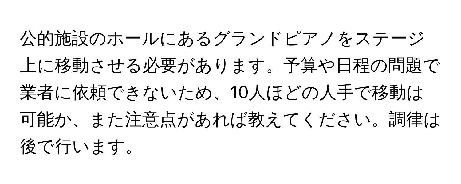 公的施設のホールにあるグランドピアノをステージ上に移動させる必要があります。予算や日程の問題で業者に依頼できないため、10人ほどの人手で移動は可能か、また注意点があれば教えてください。調律は後で行います。