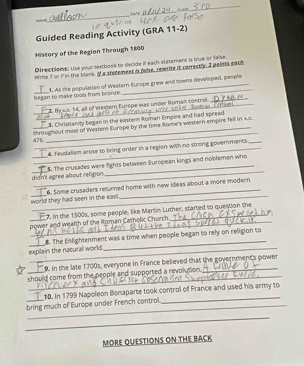 DATE_ CLASS 
_ 
NAME 
_ 
Guided Reading Activity (GRA 11-2) 
History of the Region Through 1800
Directions: Use your textbook to decide if each statement is true or false. 
Write T or Fin the blank. If a statement is false, rewrite it correctly. 2 points each 
_ 
1. As the population of Western Europe grew and towns developed, people 
began to make tools from bronze. 
_2. By AD. 14, all of Western Europe was under Roman control. 
_ 

_3. Christianity began in the eastern Roman Empire and had spread 
_throughout most of Western Europe by the time Rome's western empire fell in A.D.
476. 
_ 
_4. Feudalism arose to bring order in a region with no strong governments. 
_ 
__5. The crusades were fights between European kings and noblemen who 
didn't agree about religion. 
6. Some crusaders returned home with new ideas about a more modern 
world they had seen in the east. 
_ 
_7. In the 1500s, some people, like Martin Luther, started to question the 
power and wealth of the Roman Catholic Church. 
_ 
8. The Enlightenment was a time when people began to rely on religion to 
explain the natural world. 
_ 
_9. In the late 1700s, everyone in France believed that the government's power 
should come from the people and supported a revolution. 
_10. In 1799 Napoleon Bonaparte took control of France and used his army to 
bring much of Europe under French control. 
_ 
MORE QUESTIONS ON THE BACK