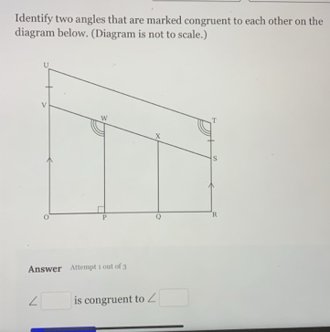 Identify two angles that are marked congruent to each other on the 
diagram below. (Diagram is not to scale.) 
Answer Attenpt 1 out of 3
∠ □ is congruent to ∠ □