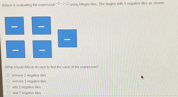 Allison is evaluating the expression -5-(-2) using integer tiles. She begins with 5 negative tiles as shown.
—

What should Allison do next to find the value of the expression?
remove 2 negative tiles
remove 3 negative tiles
add 2 negative tiles
add 7 negative tiles