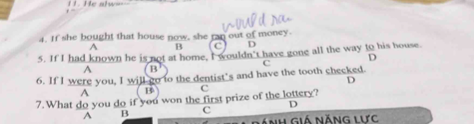 =1. He alw==
4. If she bought that house now, she ran out of money.
A
B C D
5. If I had known he is not at home, I wouldn't have gone all the way to his house.
D
c
A
B
6. If I were you, I will go to the dentist’s and have the tooth checked.
D
A
B c
7. What do you do if you won the first prize of the lottery?
D
A B
C
ánh giá năng lưc