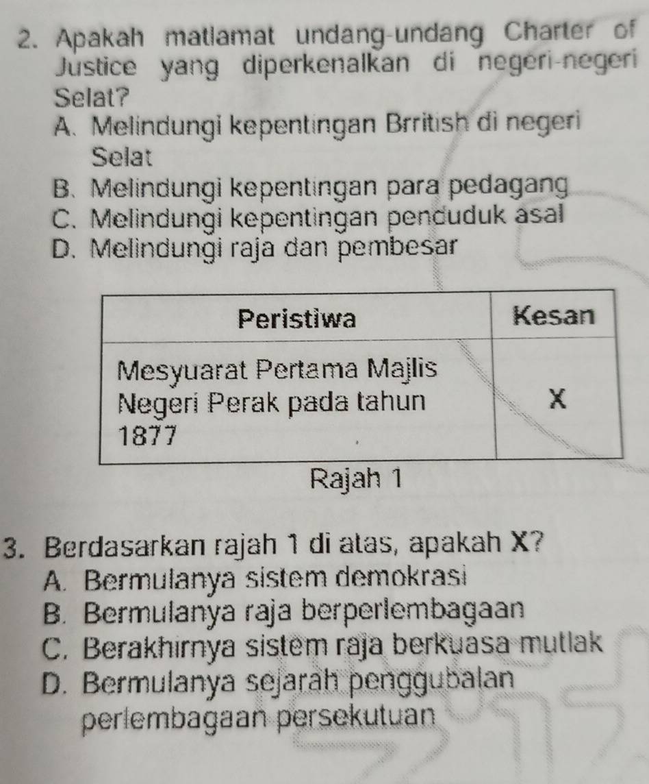 Apakah matlamat undang-undang Charter of
Justice yang diperkenalkan di negeri-negeri
Selat?
A. Melindungi kepentingan Brritish di negeri
Selat
B. Melindungi kepentingan para pedagan
C. Melindungi kepentingan penduduk asal
D. Melindungi raja dan pembesar
Rajah 1
3. Berdasarkan rajah 1 di atas, apakah X?
A. Bermulanya sistem demokrasi
B. Bermulanya raja berperlembagaan
C. Berakhirnya sistem raja berkuasa mutlak
D. Bermulanya sejarah penggubalan
perlembagaan persekutuan