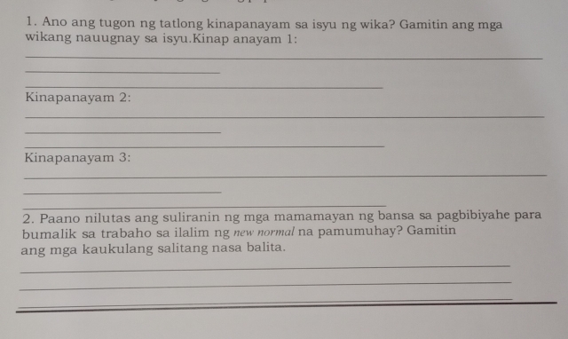 Ano ang tugon ng tatlong kinapanayam sa isyu ng wika? Gamitin ang mga 
wikang nauugnay sa isyu.Kinap anayam 1: 
_ 
_ 
_ 
Kinapanayam 2: 
_ 
_ 
_ 
Kinapanayam 3: 
_ 
_ 
_ 
2. Paano nilutas ang suliranin ng mga mamamayan ng bansa sa pagbibiyahe para 
bumalik sa trabaho sa ilalim ng new normal na pamumuhay? Gamitin 
ang mga kaukulang salitang nasa balita. 
_ 
_ 
_ 
_ 
_ 
_