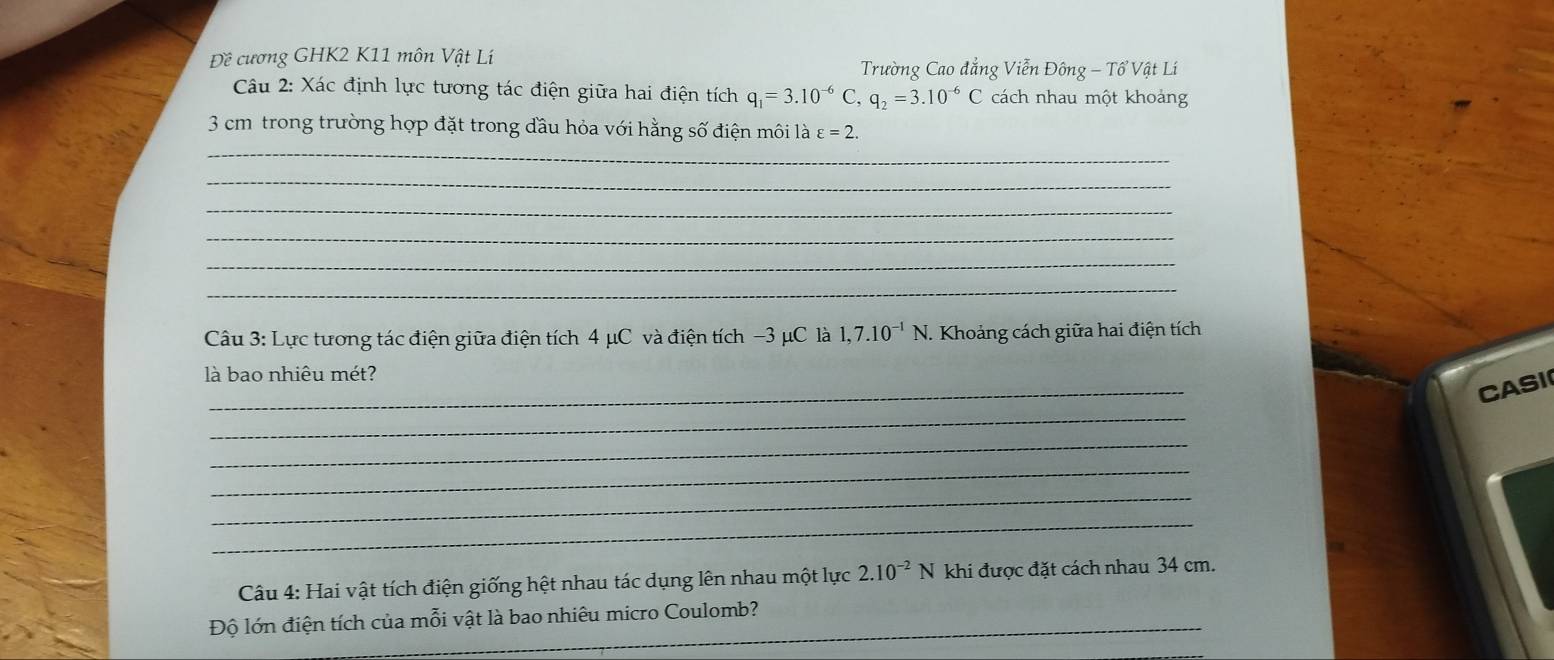 Đề cương GHK2 K11 môn Vật Lí 
Trường Cao đẳng Viễn Đông - Tổ Vật Lí 
Câu 2: Xác định lực tương tác điện giữa hai điện tích q_1=3.10^(-6)C, q_2=3.10^(-6)C cách nhau một khoảng 
_
3 cm trong trường hợp đặt trong dầu hỏa với hằng số điện môi là varepsilon =2. 
_ 
_ 
_ 
_ 
_ 
Câu 3: Lực tương tác điện giữa điện tích 4 μC và điện tích −3 μC là 1, 7.10^(-1)N J. Khoảng cách giữa hai điện tích 
_ 
là bao nhiêu mét? 
_ 
CASI 
_ 
_ 
_ 
_ 
Câu 4: Hai vật tích điện giống hệt nhau tác dụng lên nhau một lực 2.10^(-2)N khi được đặt cách nhau 34 cm. 
Độ lớn điện tích của mỗi vật là bao nhiêu micro Coulomb?