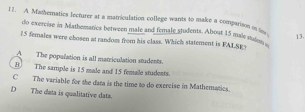 A Mathematics lecturer at a matriculation college wants to make a comparison on time
do exercise in Mathematics between male and female students. About 15 male students an
13.
15 females were chosen at random from his class. Which statement is FALSE?
A The population is all matriculation students.
B The sample is 15 male and 15 female students.
C The variable for the data is the time to do exercise in Mathematics.
D The data is qualitative data.