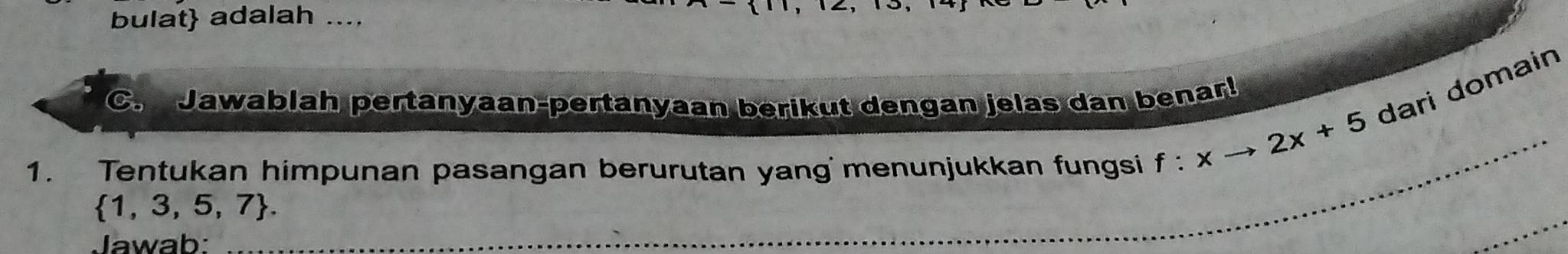 bulat adalah .... 
C. Jawablah pertanyaan-pertanyaan berikut dengan jelas dan benar! 
1. Tentukan himpunan pasangan berurutan yangmenunjukkan fungsi f:xto 2x+5 dari domain
 1,3,5,7. 
Jawab: 
_