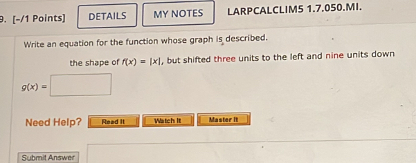 [−/1 Points] DETAILS MY NOTES LARPCALCLIM5 1.7.050.MI.
Write an equation for the function whose graph is described.
the shape of f(x)=|x| , but shifted three units to the left and nine units down
g(x)=
Need Help? Read It Watch It Master it
Submit Answer