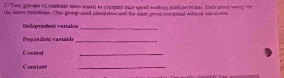 Two groups of stadents were tested to compare thair speed working math probtems. Eich grom was given 
the same probieus. One group used calculators and the other group compused without calculmors 
Independent variable_ 
Dependent variable_ 
Cantrol 
_ 
Constant 
_