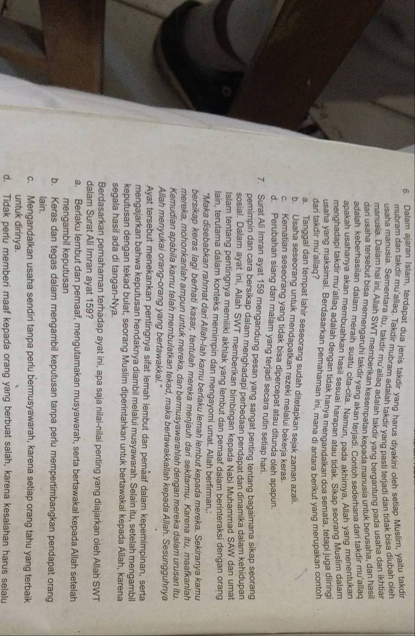 Dalam ajaran Islam, terdapat dua jenis takdir yang harus diyakini oleh setiap Muslim, yaitu takdir
mubram dan takdir mu'allaq. Takdir mubram adalah takdir yang pasti terjadi dan tidak bisa diubah oleh
usaha manusia. Sementara itu, takdir mu'allaq adalah takdir yanq berqantung pada usaha dan ikhtiar
manusia. Dalam hal iní, Allah SWT memberikan kesempatan kepada manusia untuk berusaha, dan hasil
dari usaha tersebut bisa memengaruhi takdir yang akan terjadi. Contoh sederhana dari takdir mu'allaq
adalah keberhasilan dalam meraih suatu cita-cita. Namun, pada akhirnya, Allah yang menentukan
apakah usahanya akan membuahkan hasil sesuai harapan atau tidak. Sikap seorang Muslim dalam
menghadapi takdir mu'allaq adalah dengan tidak hanya menqandalkan doa semata, tetapi juga diiringi
usaha yang maksimal. Berdasarkan pemahaman ini, mana di antara berikut yang merupakan contoh
dan takdir mu'allaq?
a. Tanggal dan tempat lahir seseorang sudah ditetapkan sejak zaman azali.
b. Usaha seseorang untuk mendapatkan rezeki melalui bekerja keras.
c. Kematian seseorang yang tidak bisa dipercepat atau ditunda oleh apapun.
d. Perubahan siang dan malam yang terjadi secara rutin setiap hari.
7. Surat Ali Imran ayat 159 mengandung pesan yang sangat penting tentang bagaimana sikap seorang
pemimpin dan cara bersikap dalam menghadapi perbedaan pendapat dan dinamika dalam kehidupan
sosial. Dalam ayat ini, Allah SWT memberikan bimbingan kepada Nabi Muhammad SAW dan umat
Islam tentang pentingnya memiliki akhlak yang lembut dan pemaaf dalam berinteraksi dengan orang
lain, terutama dalam konteks memimpin dan mengayomi umat. Allah berfirman,:
"Maka disebabkan rahmat dari Allah-lah kamu berlaku lemah lembut kepada mereka. Sekiranya kamu
bersikap keras lagi berhati kasar, tentulah mereka menjauh dari sekitarmu. Karena itu, maafkanlah
mereka, mohonkanlah ampun untuk mereka, dan bermusyawarahlah dengan mereka dalam urusan itu.
Kemudian apabila kamu telah membulatkan tekad, maka bertawakkallah kepada Allah. Sesungguhnya
Allah menyukai orang-orang yang bertawakkal."
Ayat tersebut menekankan pentingnya sifat lemah lembut dan pemàaf dalam kepemimpinan, serta
mengajarkan bahwa keputusan hendaknya diambil melalui musyawarah. Selain itu, setelah mengambil
keputusan dengan tekad bulat, seorang Muslim diperintahkan untuk bertawakal kepada Ällah, karena
segala hasil ada di tangan-Nya.
Berdasarkan pemahaman terhadap ayat ini, apa saja nilai-nilai penting yang diajarkan oleh Allah SWT
dalam Surat Ali Imran ayat 159?
a. Berlaku lembut dan pemaaf, mengutamakan musyawarah, serta bertawakal kepada Allah setelah
mengambil keputusan
b. Keras dan tegas dalam mengambil keputusan tanpa perlu mempertimbangkan pendapat orang
lain.
c. Mengandalkan usaha sendiri tanpa perlu bermusyawarah, karena setiap orang tahu yang terbaik
untuk dirinya.
d. Tidak perlu memberi maaf kepada orang yang berbuat salah, karena kesalahan harus selalu