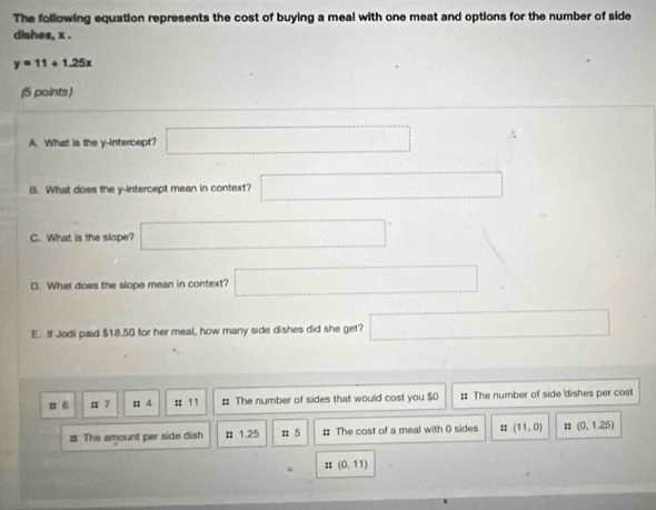 The following equation represents the cost of buying a meal with one meat and options for the number of side 
dishes, x.
y=11+1.25x
(5 paints) 
A. What is the y-intercept? □ 
B. What does the y-intercept mean in context? □ 
C. What is the slope? □°
D. What does the slope mean in context? □ 
E. If Jodi paid $18.50 for her meal, how many side dishes did she get? □ 
π 6 : 7 1 4 :: 11 : The number of sides that would cost you $0 :: The number of side dishes per cost 
# The amount per side dish : 1.25 : 5 : The cost of a meal with 0 sides : (11,0) (0,1.25)
:: (0,11)