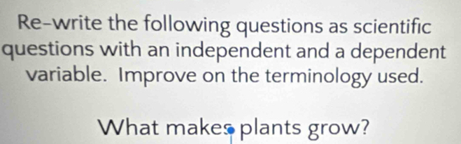 Re-write the following questions as scientific 
questions with an independent and a dependent 
variable. Improve on the terminology used. 
What makes plants grow?