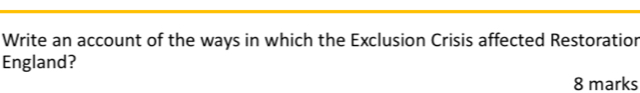 Write an account of the ways in which the Exclusion Crisis affected Restoratior 
England? 
8 marks