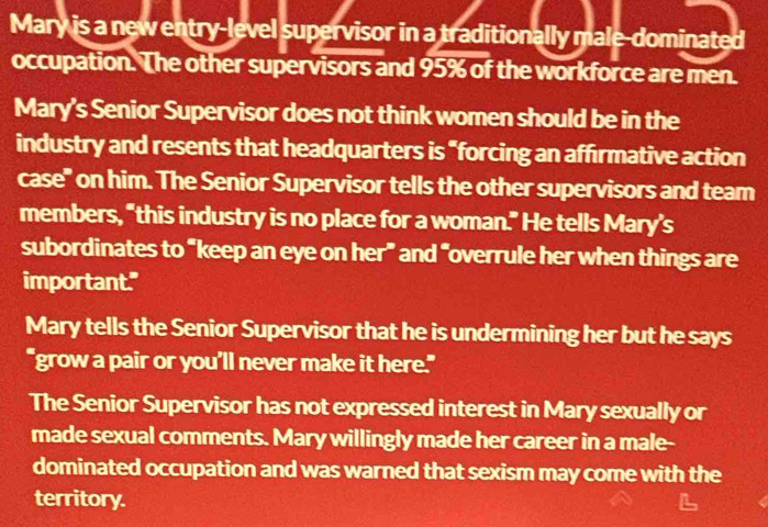 Mary is a new entry-level supervisor in a traditionally male-dominated 
occupation. The other supervisors and 95% of the workforce are men. 
Mary's Senior Supervisor does not think women should be in the 
industry and resents that headquarters is “forcing an affirmative action 
case" on him. The Senior Supervisor tells the other supervisors and team 
members, “this industry is no place for a woman.” He tells Mary’s 
subordinates to “keep an eye on her” and “overrule her when things are 
important." 
Mary tells the Senior Supervisor that he is undermining her but he says 
"grow a pair or you’ll never make it here." 
The Senior Supervisor has not expressed interest in Mary sexually or 
made sexual comments. Mary willingly made her career in a male- 
dominated occupation and was warned that sexism may come with the 
territory.