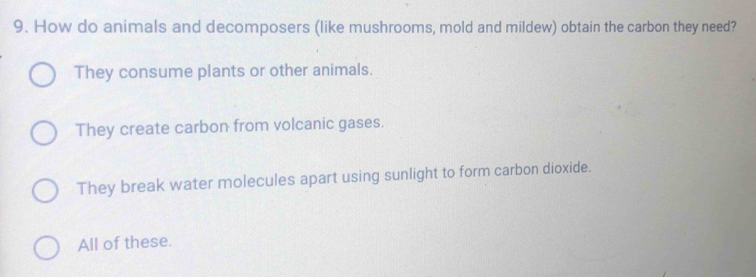 How do animals and decomposers (like mushrooms, mold and mildew) obtain the carbon they need?
They consume plants or other animals.
They create carbon from volcanic gases.
They break water molecules apart using sunlight to form carbon dioxide.
All of these.