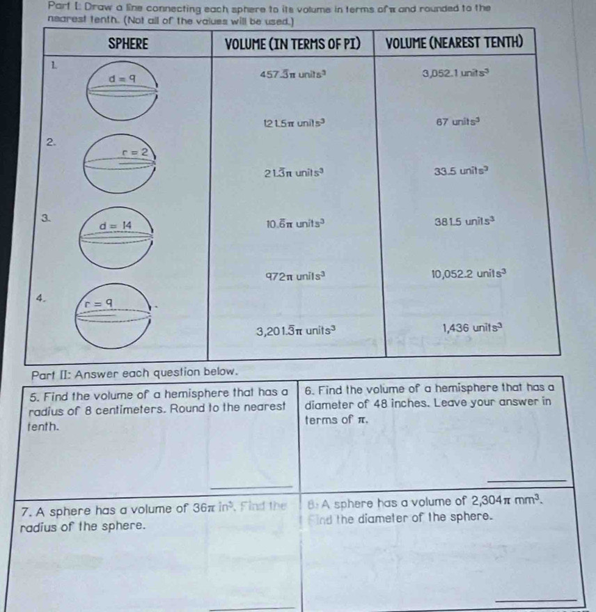 Parf [: Draw a line connecting each sphere to its volume in terms ofw and rounded to the
nearest tenth. (Not
5. Find the volume of a hemisphere that has a 6. Find the volume of a hemisphere that has a
radius of 8 centimeters. Round to the nearest diameter of 48 inches. Leave your answer in
tenth. terms of π.
_
_
7. A sphere has a volume of 36π in^3.Find the 8: A sphere has a volume of 2,304π mm^3.
radius of the sphere. Find the diameter of the sphere.
_
_