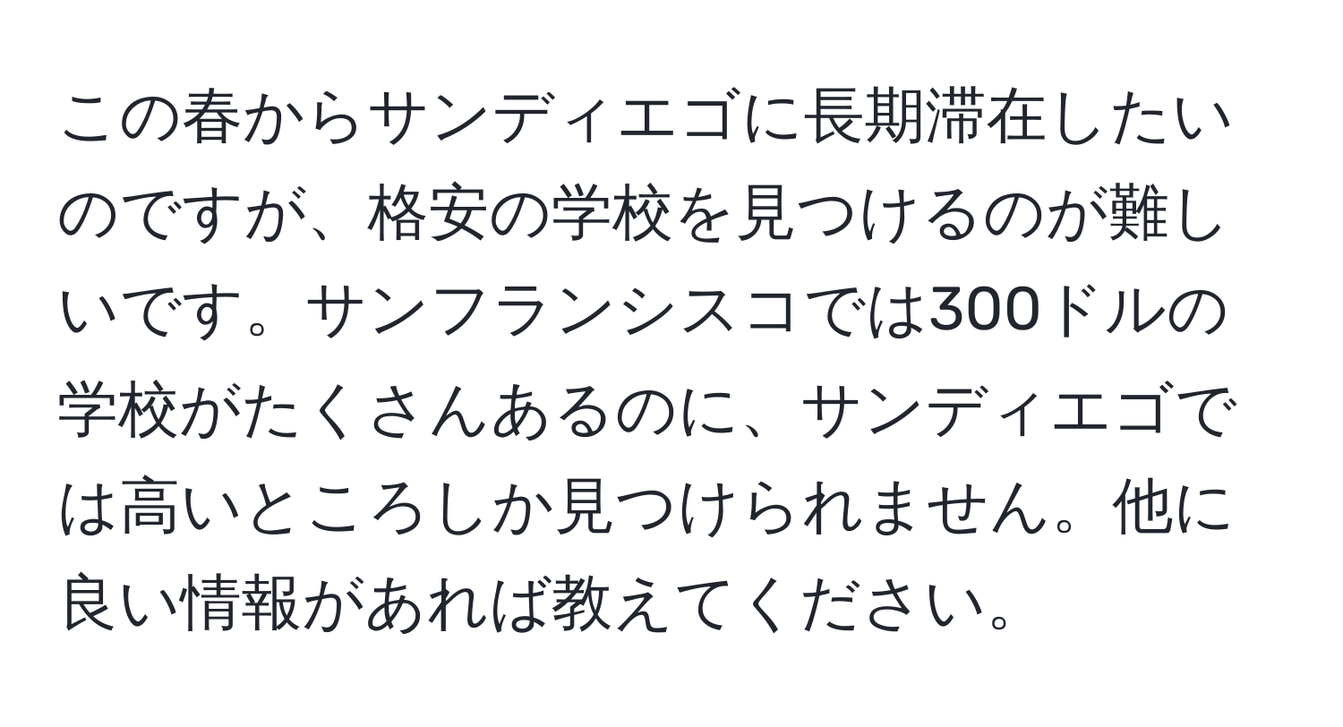 この春からサンディエゴに長期滞在したいのですが、格安の学校を見つけるのが難しいです。サンフランシスコでは300ドルの学校がたくさんあるのに、サンディエゴでは高いところしか見つけられません。他に良い情報があれば教えてください。