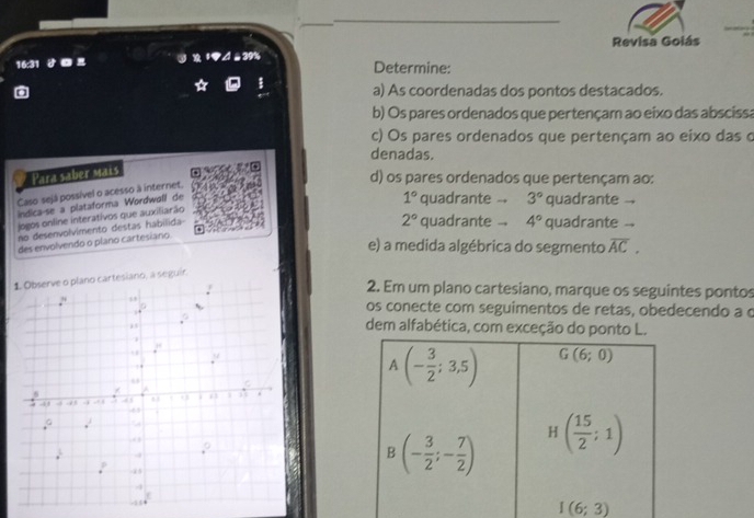 Revisa Goiás
16:31     À à 39% Determine:
a) As coordenadas dos pontos destacados.
b) Os pares ordenados que pertençam ao eixo das abscissa
c) Os pares ordenados que pertençam ao eixo das o
denadas.
Para saber mais
d) os pares ordenados que pertençam ao:
Caso sejá possível o acesso à internet.
indica-se a plataforma Wordwall de
no desenvolvimento destas habilida 1° quadrante -- 3° quadrante
jogos online interativos que auxiliarão
2° quadrante .. 4° quadrante .
des envolvendo o plano cartesiano.
e) a medida algébrica do segmento overline AC.
seguír.
2. Em um plano cartesiano, marque os seguintes pontos
os conecte com seguimentos de retas, obedecendo a c
dem alfabética, com exceção do ponto L.
I(6;3)