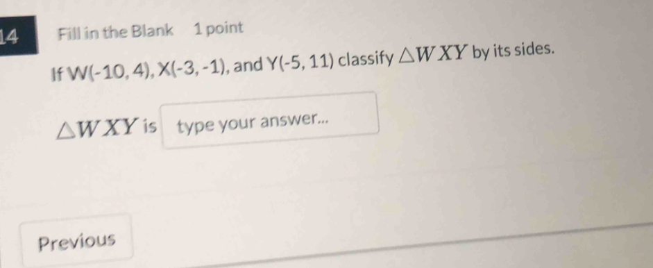 Fill in the Blank 1 point 
If W(-10,4), X(-3,-1) , and Y(-5,11) classify △ WXY by its sides.
△ WXY is type your answer... 
Previous