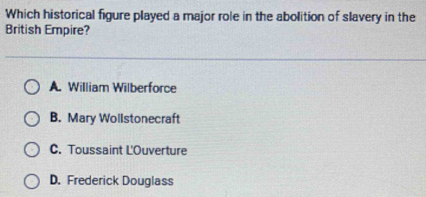 Which historical figure played a major role in the abolition of slavery in the
British Empire?
A. William Wilberforce
B. Mary Wollstonecraft
C. Toussaint L'Ouverture
D. Frederick Douglass