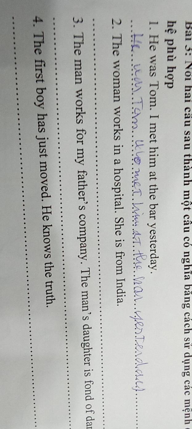 Nổi hai cầu sau thành một câu có nghĩa băng cách sử dụng các mệnh 
hệ phù hợp 
1. He was Tom. I met him at the bar yesterday. 
_ 
2. The woman works in a hospital. She is from India. 
_ 
_ 
3. The man works for my father’s company. The man’s daughter is fond of dan 
_ 
4. The first boy has just moved. He knows the truth.