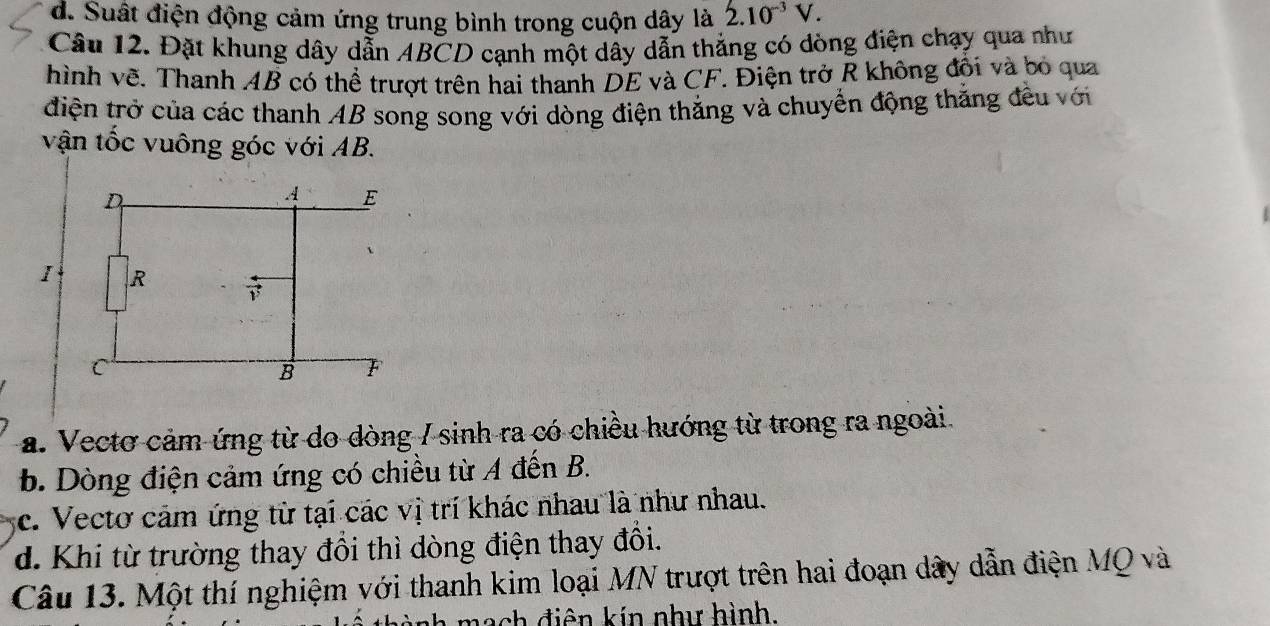 d. Suất điện động cảm ứng trung bình trong cuộn dây là 2.10^(-3)V. 
Câu 12. Đặt khung dây dẫn ABCD cạnh một dây dẫn thẳng có dòng điện chạy qua như
hình vẽ. Thanh AB có thể trượt trên hai thanh DE và CF. Điện trở R không đối và bỏ qua
điện trở của các thanh AB song song với dòng điện thắng và chuyển động thắng đều với
vận tốc vuông góc với AB.
a. Vectơ cảm ứng từ do dòng / sinh ra có chiều hướng từ trong ra ngoài.
b. Dòng điện cảm ứng có chiều từ A đến B.
c. Vectơ cảm ứng từ tại các vị trí khác nhau là như nhau.
d. Khi từ trường thay đổi thì dòng điện thay đổi.
Câu 13. Một thí nghiệm với thanh kim loại MN trượt trên hai đoạn dây dẫn điện MQ và
mach điên kin như hình.