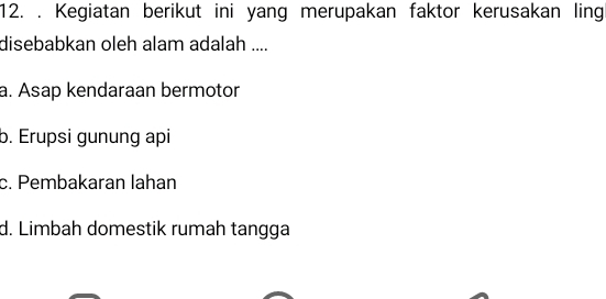 Kegiatan berikut ini yang merupakan faktor kerusakan ling
disebabkan oleh alam adalah ....
a. Asap kendaraan bermotor
b. Erupsi gunung api
c. Pembakaran lahan
d. Limbah domestik rumah tangga