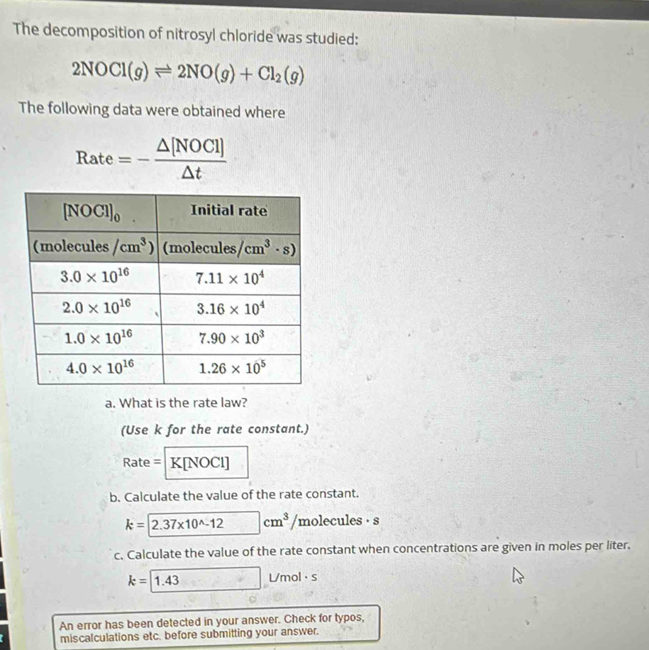 The decomposition of nitrosyl chloride was studied:
2NOCl(g)leftharpoons 2NO(g)+Cl_2(g)
The following data were obtained where
Rate=- △ [NOCI]/△ t 
a. What is the rate law?
(Use k for the rate constant.)
Rate= R bigcirc [NOCI]
b. Calculate the value of the rate constant.
k=2.37* 10^(wedge)-12cm^3 /m lecules· s
c. Calculate the value of the rate constant when concentrations are given in moles per liter.
k=1.43□ L/mol· s
An error has been detected in your answer. Check for typos,
miscalculations etc. before submitting your answer.