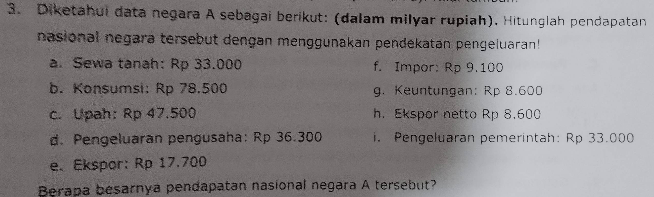 Diketahui data negara A sebagai berikut: (dalam milyar rupiah). Hitunglah pendapatan 
nasional negara tersebut dengan menggunakan pendekatan pengeluaran! 
a. Sewa tanah: Rp 33.000 f. Impor: Rp 9.100
b. Konsumsi: Rp 78.500 g. Keuntungan: Rp 8.600
c. Upah: Rp 47.500 h. Ekspor netto Rp 8.600
d. Pengeluaran pengusaha: Rp 36.300 i. Pengeluaran pemerintah: Rp 33.000
e. Ekspor: Rp 17.700
Berapa besarnya pendapatan nasional negara A tersebut?