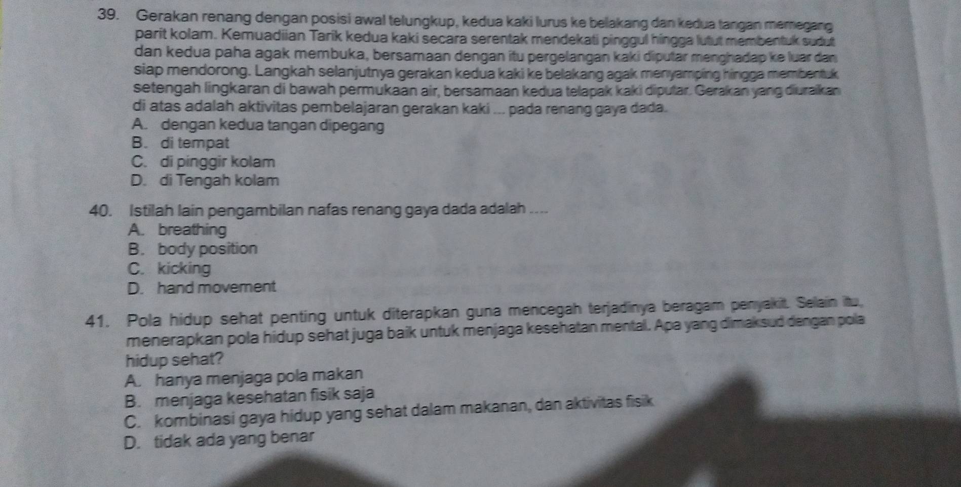 Gerakan renang dengan posisi awal telungkup, kedua kaki lurus ke belakang dan kedua tangan memegang
parit kolam. Kemuadiian Tarik kedua kaki secara serentak mendekati pinggul hingga lutut membentuk sudut
dan kedua paha agak membuka, bersamaan dengan itu pergelangan kaki diputar menghadap ke luar dan
siap mendorong. Langkah selanjutnya gerakan kedua kaki ke belakang agak menyamping hingga membentuk
setengah lingkaran di bawah permukaan air, bersamaan kedua telapak kaki diputar. Gerakan yang diuraikan
di atas adalah aktivitas pembelajaran gerakan kaki ... pada renang gaya dada.
A. dengan kedua tangan dipegang
B. di tempat
C. di pinggir kolam
D. di Tengah kolam
40. Istilah lain pengambilan nafas renang gaya dada adalah ....
A. breathing
B. body position
C. kicking
D. hand movement
41. Pola hidup sehat penting untuk diterapkan guna mencegah terjadinya beragam penyakit. Selain itu,
menerapkan pola hidup sehat juga baik untuk menjaga kesehatan mental. Apa yang dimaksud dengan pola
hidup sehat?
A. hanya menjaga pola makan
B. menjaga kesehatan fisik saja
C. kombinasi gaya hidup yang sehat dalam makanan, dan aktivitas fisik
D. tidak ada yang benar