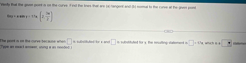 Verify that the given point is on the curve. Find the lines that are (a) tangent and (b) normal to the curve at the given point.
6xy+π sin y=17π , (2, 3π /2 )
The point is on the curve because when □ is substituted for x and □ is substituted for y, the resulting statement is □ =17π , which is a stateme 
Type an exact answer, using π as needed.)