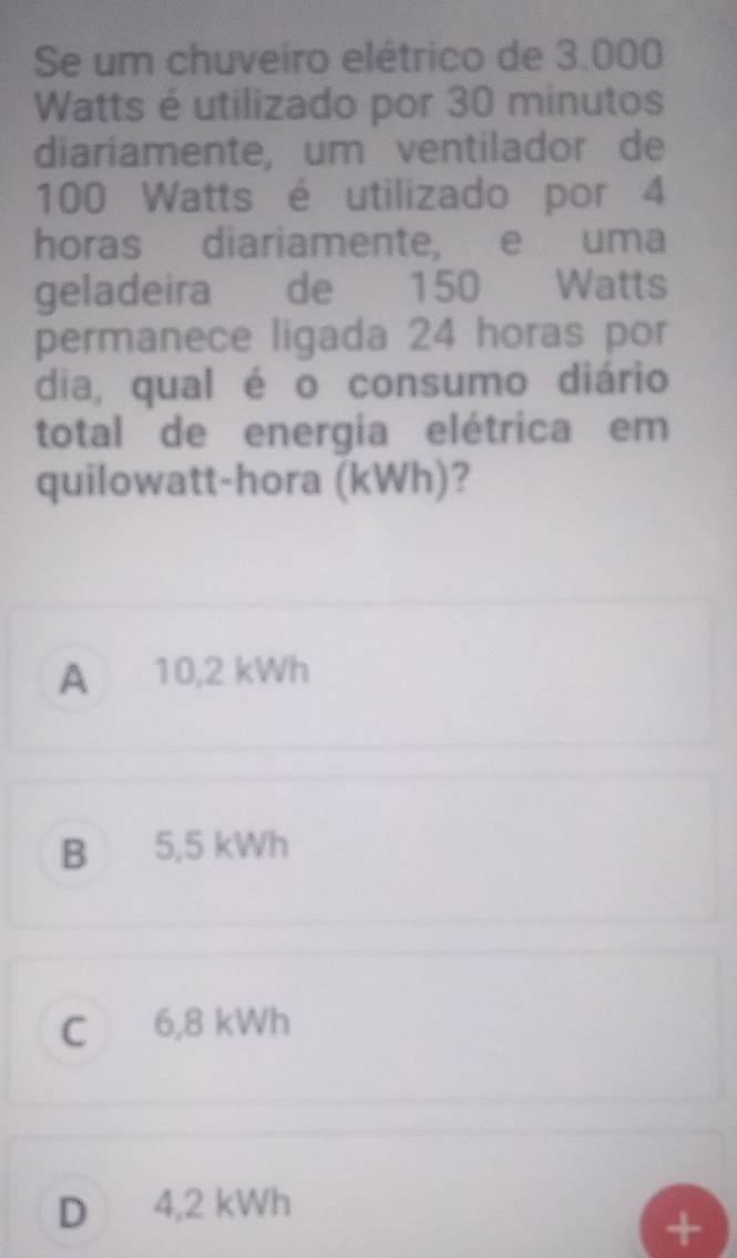 Se um chuveiro elétrico de 3.000
Watts é utilizado por 30 minutos
diariamente, um ventilador de
100 Watts é utilizado por 4
horas diariamente, e uma
geladeira de 150 Watts
permanece ligada 24 horas por
dia, qual é o consumo diário
total de energia elétrica em
quilowatt-hora (kWh)?
A 10,2 kWh
B 5,5 kWh
C 6,8 kWh
D 4,2 kWh