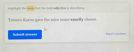 Highlight the noun that the bold adjective is describing. 
Tetsuro Kuroo gave the mice some smelly cheese. 
Submit answer Report a problem