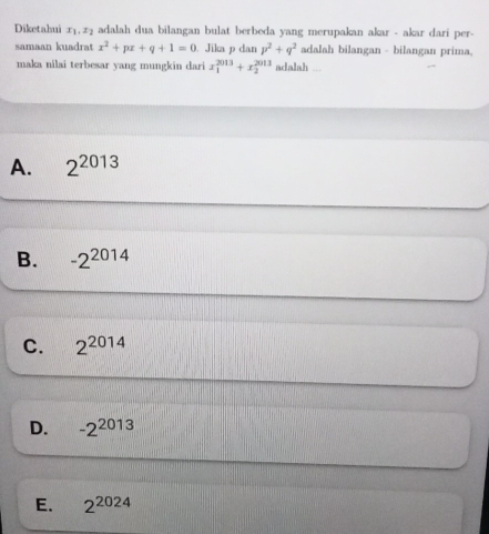 Diketahui x_1, x_2 adalah dua bilangan bulat berbeda yang merupakan akar - akar dari per-
samaan kuadrat x^2+px+q+1=0. Jika p dan p^2+q^2 adalah bilangan - bilangan prima
maka nilai terbesar yang mungkin dari x_1^((2013)+x_2^(2013) adalah ...
A. 2^2013)
B. -2^(2014)
C. 2^(2014)
D. -2^(2013)
E. 2^(2024)