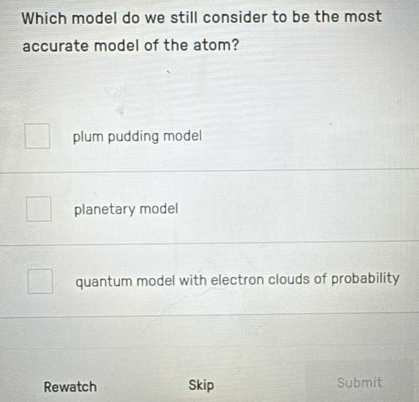 Which model do we still consider to be the most
accurate model of the atom?
plum pudding model
planetary model
quantum model with electron clouds of probability
Rewatch Skip Submit