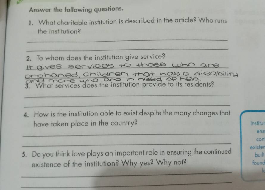 Answer the following questions. 
1. What charitable institution is described in the article? Who runs 
the institution? 
_ 
_ 
2. To whom does the institution give service? 
_ 
or pho 
3. What services does the institution provide to its residents? 
_ 
_ 
4. How is the institution able to exist despite the many changes that 
have taken place in the country? Institut 
_ 
ens 
_ 
con 
exister 
5. Do you think love plays an important role in ensuring the continued built 
existence of the institution? Why yes? Why not? found 
_ 

_