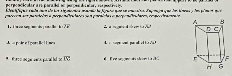 nowiig usig the rgure showi. Assume mes and ph e th appea to be parer o 
perpendicular are parallel or perpendicular, respectively. 
Identifique cada uno de los siguientes usando la figura que se muestra. Suponga que las líneas y los planos que 
parecen ser paralelos o perpendiculares son paralelos o perpendiculares, respectivamente. 
1. three segments parallel to overline AE 2. a segment skew to overline AB
3. a pair of parallel lines 4. a segment parallel to overline AD
5. three segments parallel to overline HG 6. five segments skew to overline BC