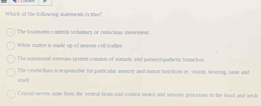 Which of the following statements is true?
The brainstem controls voluntary or conscious movement
White matter is made up of neuron cell bodies
The autonomic nervous system consists of somatic and parasympathetic branches
The cerebellum is responsible for particular sensory and motor functions ie. vision, hearing, taste and
smell
Cranial nerves arise from the ventral brain and control motor and sensory processes in the head and neck