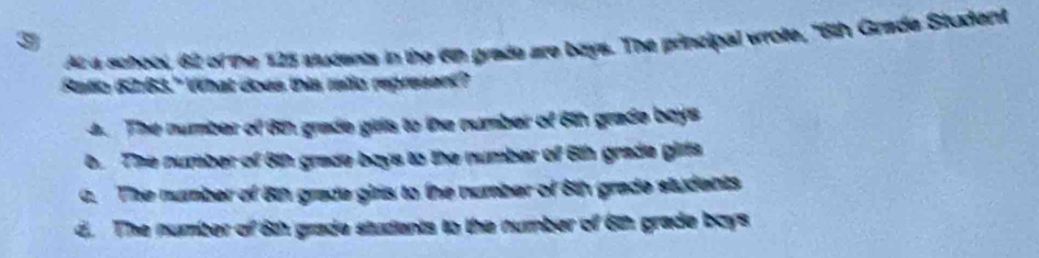 At a schook, 62 of the 125 stucents in the 6n grade are boys. The principal wrote, "6th Grade Student
Ratio 52:63." What does this ratio represent?
4 . The number of 62, grade girts to the number of 6th grade boys
b. The number of 8th grade boys to the number of 6th grade girts
a. The number of 8th grade girls to the number of 8th grade students
d. The number of 6th grade students to the number of 6th grade boys