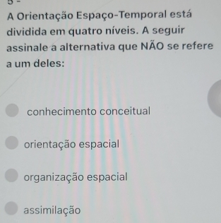 A Orientação Espaço-Temporal está
dividida em quatro níveis. A seguir
assinale a alternativa que NÃO se refere
a um deles:
conhecimento conceitual
orientação espacial
organização espacial
assimilação