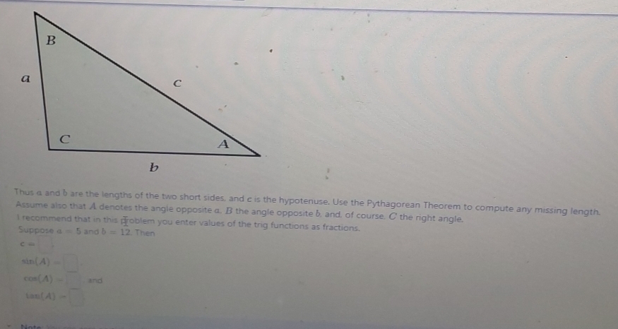 Thus a and bare the lengths of the two short sides, and c is the hypotenuse. Use the Pythagorean Theorem to compute any missing length.
Assume also that A denotes the angle opposite a. B the angle opposite b, and, of course. C ' the right angle,
I recommend that in this problem you enter values of the trig functions as fractions.
Suppose a=5 and b=12. Then
c=□
sin (A)=□
cos (A)=□ and
tan (A)=□