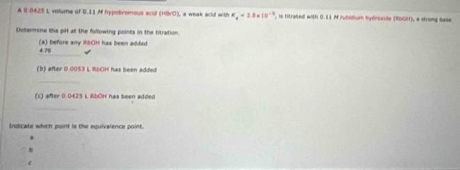 A 0.0425 L volume of 0.11 M hypobromous acid (HBrO), a weak acid with K_a=2.8* 10^(-9) , is titrated with 0.11 M rubidium hydroxide (RbOH), a strong base 
Determine the pH at the following points in the titration. 
(a) before any RbOH has been added 
_
4.76
(b) after 0.0053 L RbOH has been added 
_ 
(c) after 0.0425 L RbOH has been added 
_ 
Indicate which point is the equivalence point. 
a 
D 
C