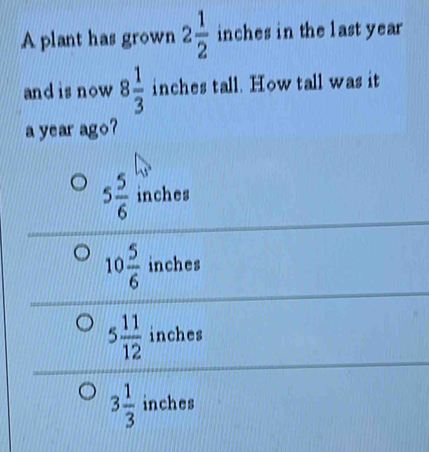 A plant has grown 2 1/2  inches in the last year
and is now 8 1/3  inches tall. How tall was it
a year ago?
5 5/6  inches
10 5/6  inches
5 11/12  inches
3 1/3  inches