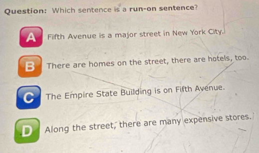 Which sentence is a run-on sentence?
Fifth Avenue is a major street in New York City.
B There are homes on the street, there are hotels, too.
The Empire State Building is on Fifth Avenue.
Along the street, there are many expensive stores.