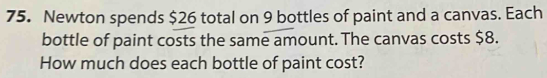 Newton spends $26 total on 9 bottles of paint and a canvas. Each 
bottle of paint costs the same amount. The canvas costs $8. 
How much does each bottle of paint cost?