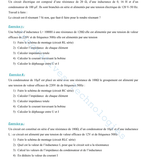 Un circuit électrique est composé d'une résistance de 20 Ω, d'une inductance de 0, 16 H et d'un
condensateur de 100 μF. Ils sont branchés en série et alimentés par une tension électrique de 120 V-50 Hz.
Travail à faire :
Le circuit est-il résonant ? Si non, que faut-il faire pour le rendre résonant ?
Exercice 7 :
Une bobine d'inductance L= 1000H à une résistance de 120Ω elle est alimentée par une tension de valeur
efficace de 220V et de fréquence 50Hz elle est alimentée par une tension
1) Faire le schéma de montage (circuit RL série)
2) Calculer l'impédance de chaque élément
3) Calculer impédance totale
4) Calculer le courant traversant la bobine
5) Calculer le déphasage entre U et I
Exercice 8 :
Un condensateur de 10μF est placé en série avec une résistance de 100Ω le groupement est alimenté par
une tension de valeur efficace de 220V de de fréquence 50Hz :
1) Faire le schéma de montage (circuit RC série)
2) Calculer l'impédance de chaque élément
3) Calculer impédance totale
4) Calculer le courant traversant la bobine
5) Calculer le déphasage entre U et I
Exercice g :
Un circuit est constitué en série d'une résistance de 180Ω, d'un condensateur de 10µF et d'une inductance
L : ce circuit est alimenté par une tension de valeur efficace de 12V et de fréquence 50Hz :
1) Faire le schéma de montage (circuit RLC série)
2) Quel est la valeur de l'inductance L pour que le circuit soit a la résonnance
3) Calcul les valeurs de l'impédance du condensateur et de l'inductance
4) En déduire la valeur du courant I