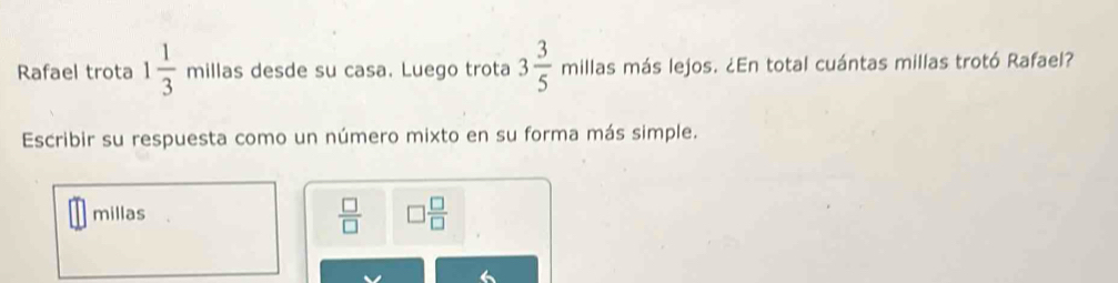 Rafael trota 1 1/3  millas desde su casa. Luego trota 3 3/5  millas más lejos. ¿En total cuántas millas trotó Rafael? 
Escribir su respuesta como un número mixto en su forma más simple.
 □ /□  
millas □  □ /□  