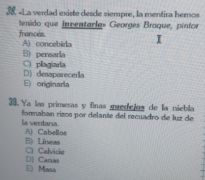 «La verdad existe desde siempre, la mentira hemos
tenido que inventarla» Georges Braque, pintor
francés.
A) concebirla
B) pensarla
C) plagiarla
D) desaparecerla
E) originarla
39. Ya las primeras y finas guedejas de la niebla
formaban rizos por delante del recuadro de luz de
la ventana.
A) Cabellos
B) Líneas
C) Calvicie
D) Canas
E) Masa