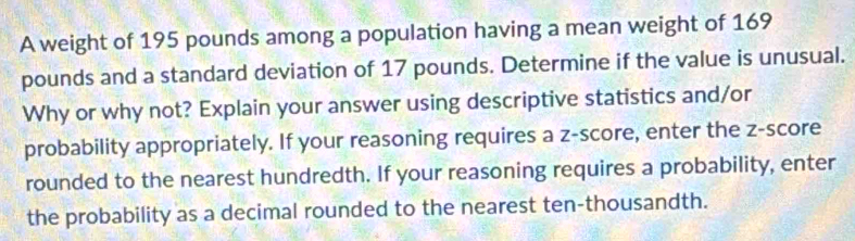 A weight of 195 pounds among a population having a mean weight of 169
pounds and a standard deviation of 17 pounds. Determine if the value is unusual. 
Why or why not? Explain your answer using descriptive statistics and/or 
probability appropriately. If your reasoning requires a z-score, enter the z-score 
rounded to the nearest hundredth. If your reasoning requires a probability, enter 
the probability as a decimal rounded to the nearest ten-thousandth.